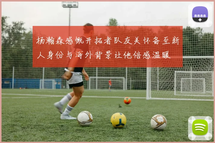 杨瀚森感慨开拓者队友关怀备至新人身份与海外背景让他倍感温暖