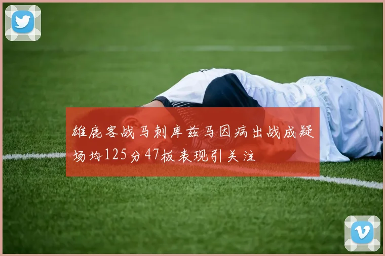 雄鹿客战马刺库兹马因病出战成疑场均125分47板表现引关注