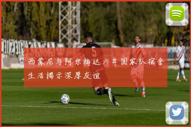 西蒙尼与阿尔梅达六年国家队宿舍生活揭示深厚友谊