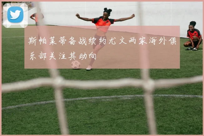 斯帕莱蒂备战续约尤文两家海外俱乐部关注其动向
