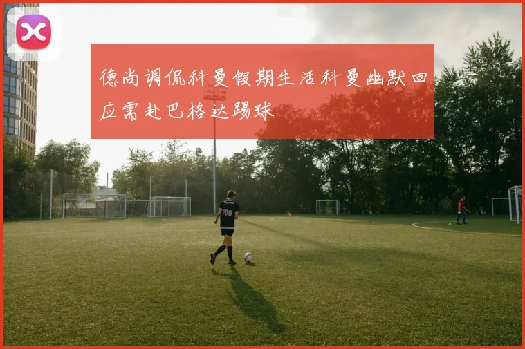 德尚调侃科曼假期生活科曼幽默回应需赴巴格达踢球