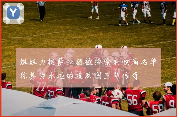 姐姐力挺萨拉赫被排除利物浦名单称其为永远的埃及国王与传奇