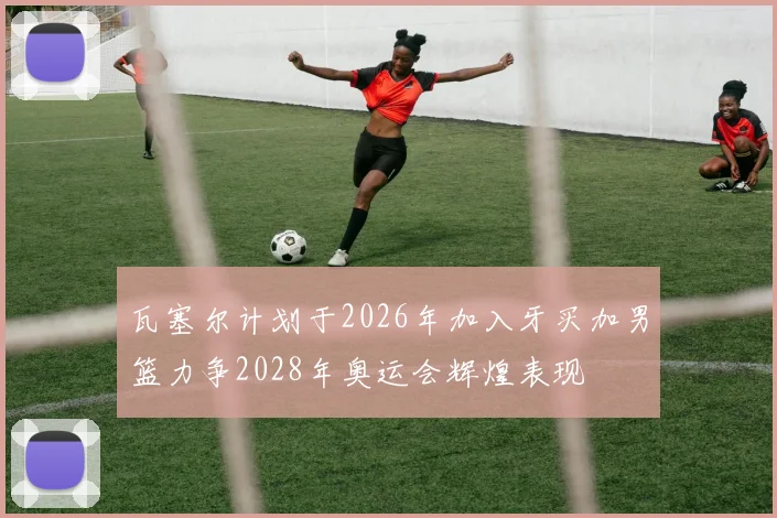 瓦塞尔计划于2026年加入牙买加男篮力争2028年奥运会辉煌表现