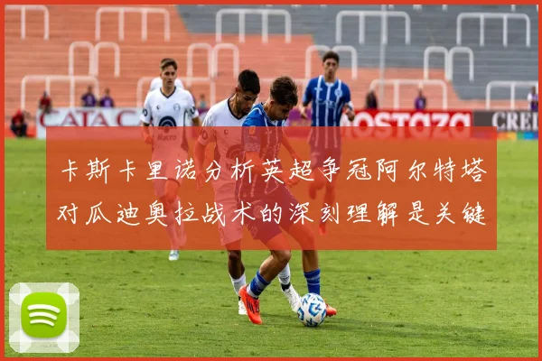 卡斯卡里诺分析英超争冠阿尔特塔对瓜迪奥拉战术的深刻理解是关键