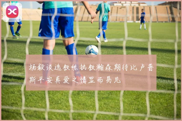 杨毅谈选教练执教瀚森期待比卢普斯平安真爱之情显而易见