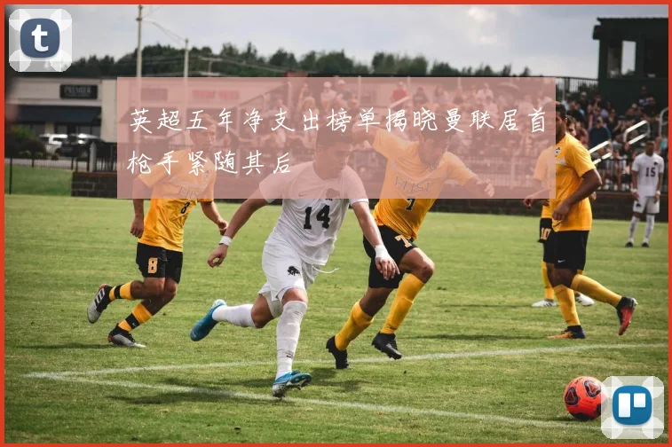 英超五年净支出榜单揭晓曼联居首枪手紧随其后