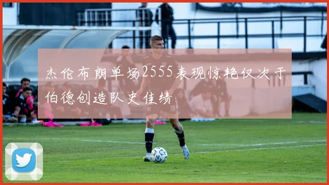 杰伦布朗单场2555表现惊艳仅次于伯德创造队史佳绩