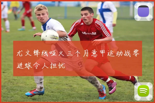 尤文锋线哑火三个月意甲运动战零进球令人担忧