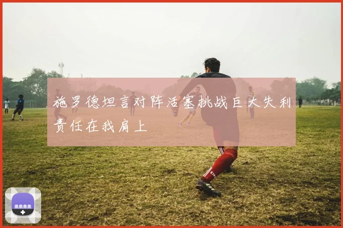 施罗德坦言对阵活塞挑战巨大失利责任在我肩上