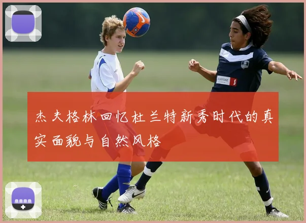 杰夫格林回忆杜兰特新秀时代的真实面貌与自然风格