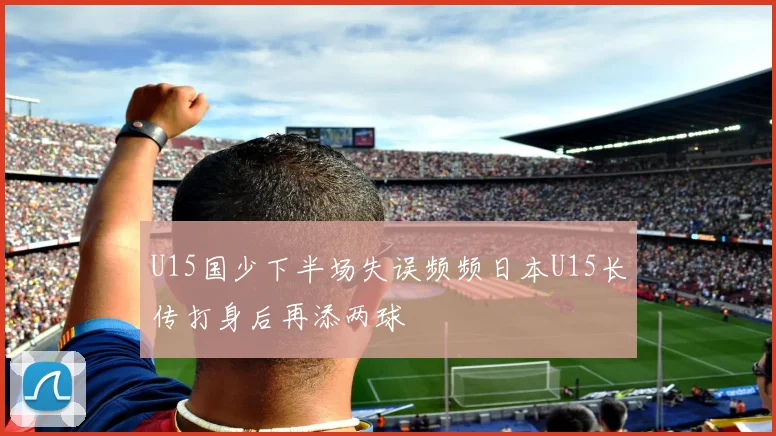 U15国少下半场失误频频日本U15长传打身后再添两球