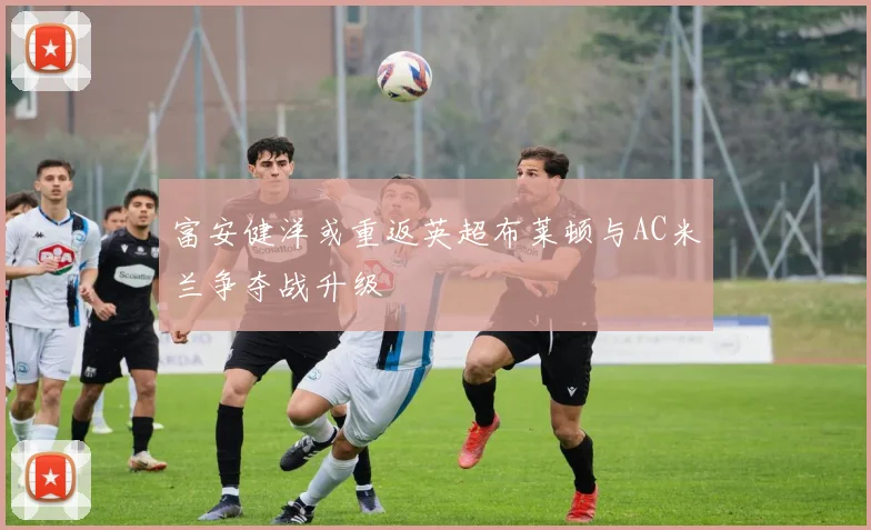 富安健洋或重返英超布莱顿与AC米兰争夺战升级