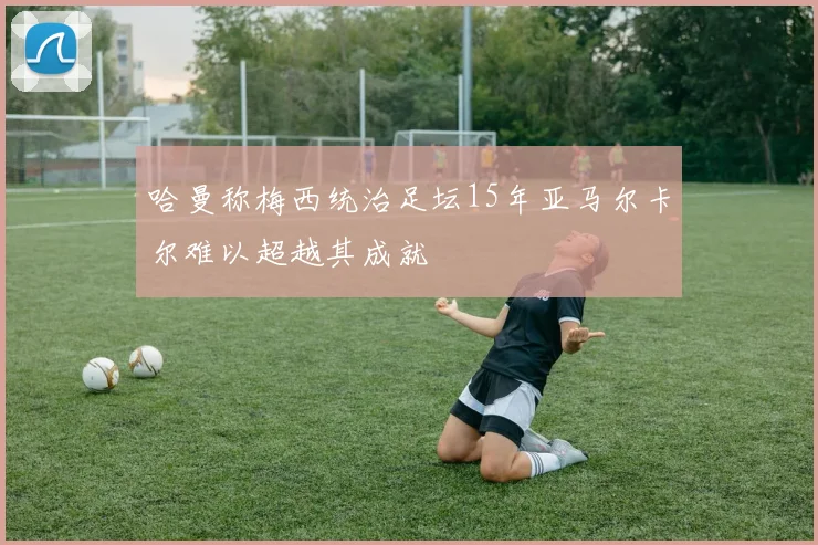哈曼称梅西统治足坛15年亚马尔卡尔难以超越其成就