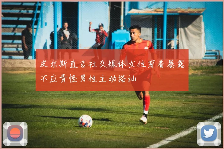 皮尔斯直言社交媒体女性穿着暴露不应责怪男性主动搭讪
