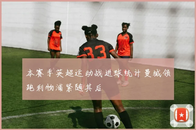 本赛季英超运动战进球统计曼城领跑利物浦紧随其后