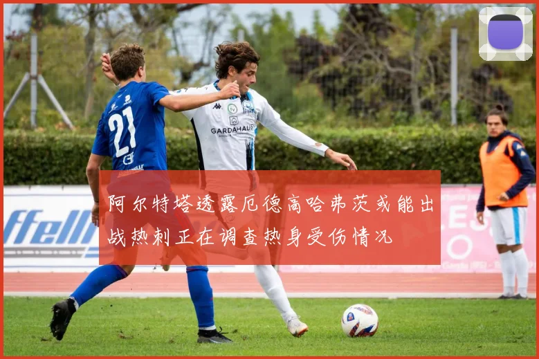 阿尔特塔透露厄德高哈弗茨或能出战热刺正在调查热身受伤情况