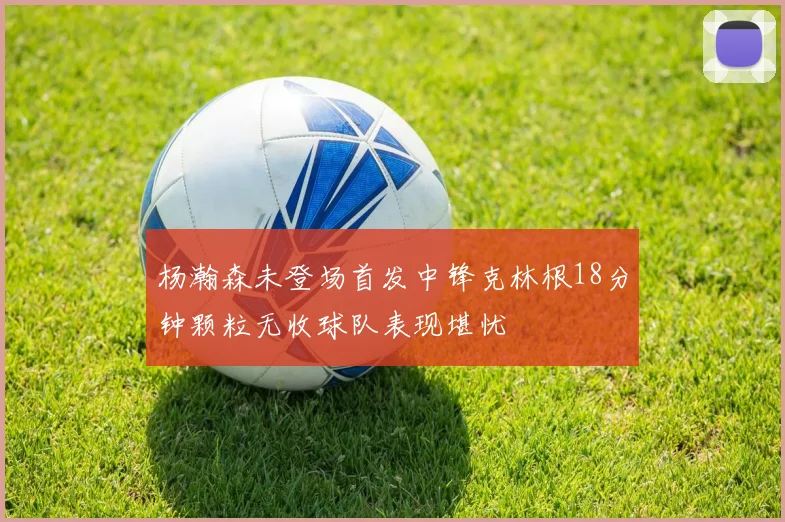 杨瀚森未登场首发中锋克林根18分钟颗粒无收球队表现堪忧