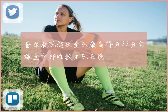 普尔表现起伏全队最高得分22分罚球全中却难救主队困境