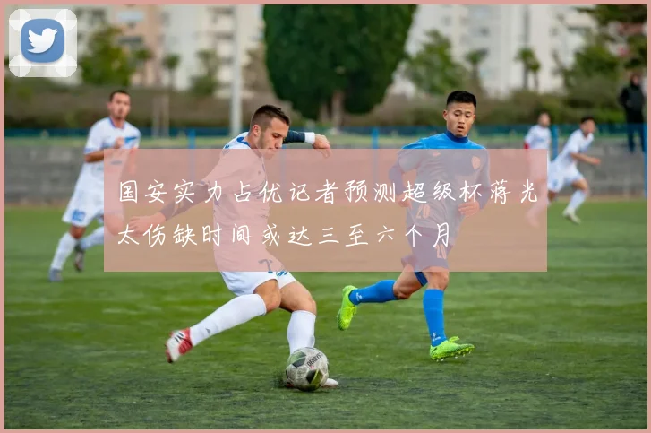 国安实力占优记者预测超级杯蒋光太伤缺时间或达三至六个月