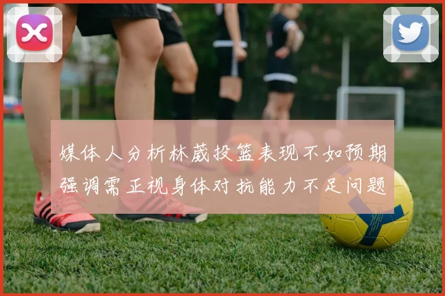 媒体人分析林葳投篮表现不如预期强调需正视身体对抗能力不足问题