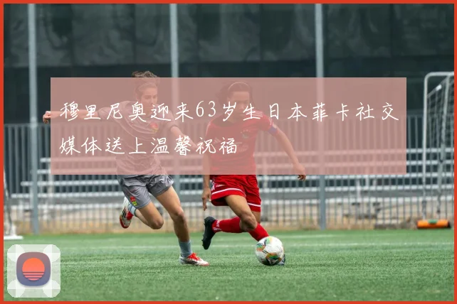穆里尼奥迎来63岁生日本菲卡社交媒体送上温馨祝福
