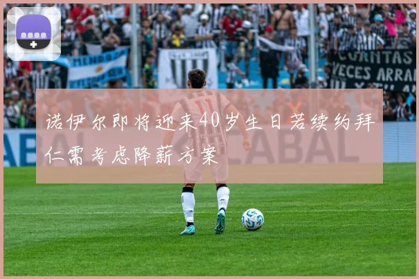 诺伊尔即将迎来40岁生日若续约拜仁需考虑降薪方案