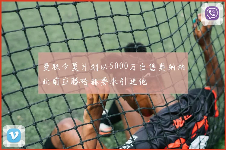 曼联今夏计划以5000万出售奥纳纳此前应滕哈赫要求引进他