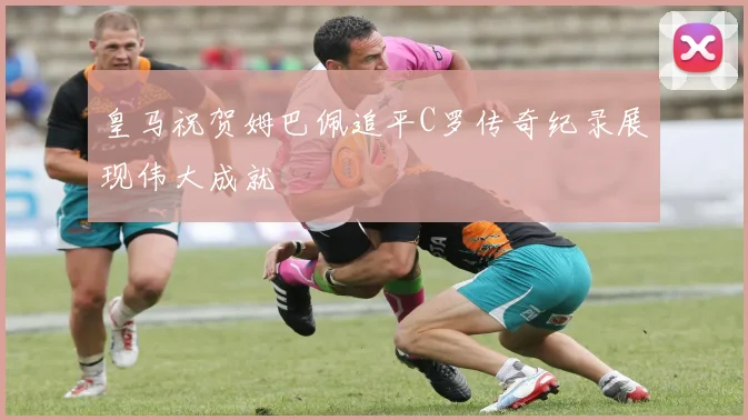 皇马祝贺姆巴佩追平C罗传奇纪录展现伟大成就