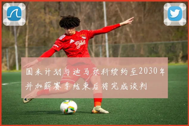 国米计划与迪马尔科续约至2030年并加薪赛季结束后将完成谈判