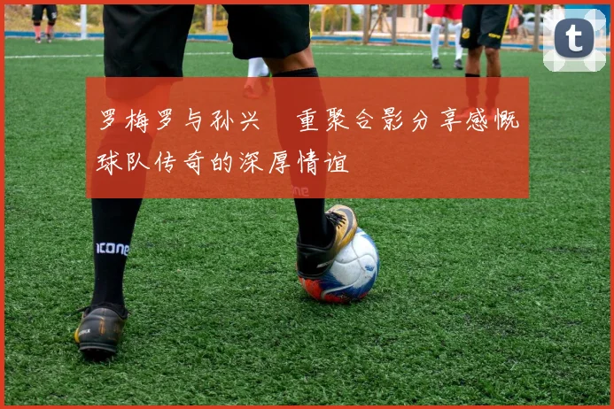 罗梅罗与孙兴慜重聚合影分享感慨球队传奇的深厚情谊