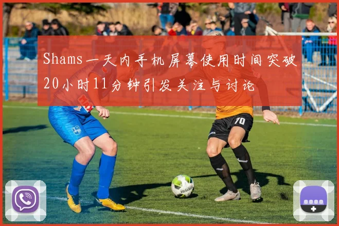 Shams一天内手机屏幕使用时间突破20小时11分钟引发关注与讨论