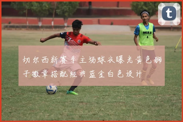 切尔西新赛季主场球衣曝光黄色狮子徽章搭配经典蓝金白色设计